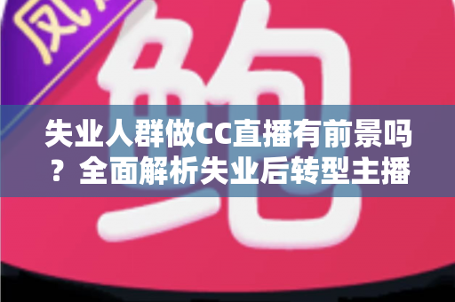 失业人群做CC直播有前景吗?全面解析失业后转型主播的机遇、挑战与实战建议 失业人群做CC直播有前景吗?全面解析失业后转型主播的机遇、挑战与实战建议