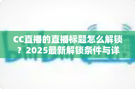 CC直播的直播标题怎么解锁？2025最新解锁条件与详细教程全解析