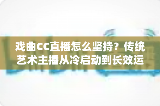 戏曲CC直播怎么坚持？传统艺术主播从冷启动到长效运营的实战指南