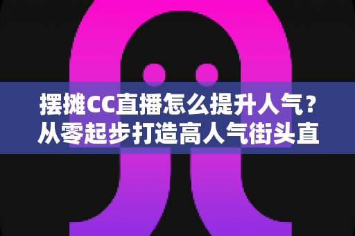 摆摊CC直播怎么提升人气？从零起步打造高人气街头直播间的实战全攻略