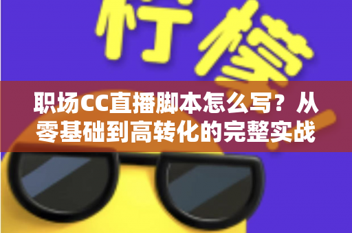 职场CC直播脚本怎么写？从零基础到高转化的完整实战指南