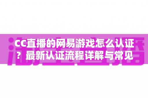 CC直播的网易游戏怎么认证?最新认证流程详解与常见问题一站式指南 CC直播的网易游戏怎么认证?最新认证流程详解与常见问题一站式指南