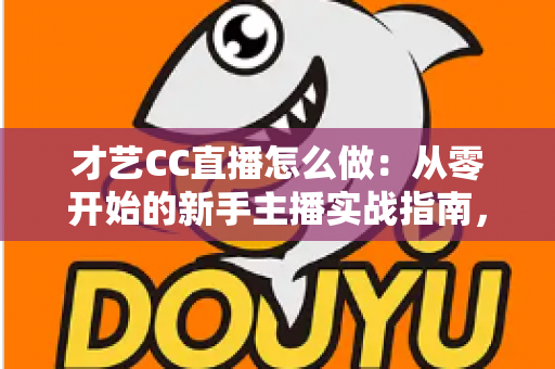 才艺CC直播怎么做：从零开始的新手主播实战指南，助你快速涨粉变现
