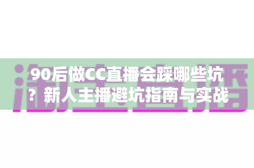 90后做CC直播会踩哪些坑？新人主播避坑指南与实战经验全解析