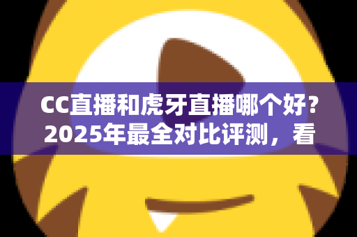 CC直播和虎牙直播哪个好？2025年最全对比评测，看完这篇不再纠结选错平台