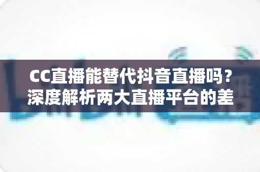 CC直播能替代抖音直播吗？深度解析两大直播平台的差异与主播选择指南