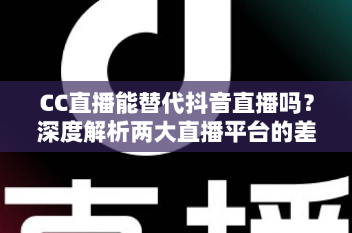 CC直播能替代抖音直播吗？深度解析两大直播平台的差异与主播选择指南