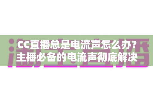 CC直播总是电流声怎么办?主播必备的电流声彻底解决指南 CC直播总是电流声怎么办?主播必备的电流声彻底解决指南
