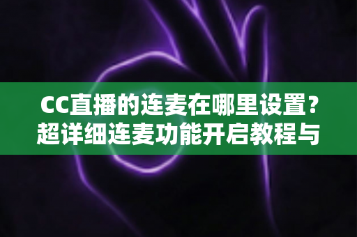 CC直播的连麦在哪里设置?超详细连麦功能开启教程与常见问题全解析 CC直播的连麦在哪里设置?超详细连麦功能开启教程与常见问题全解析
