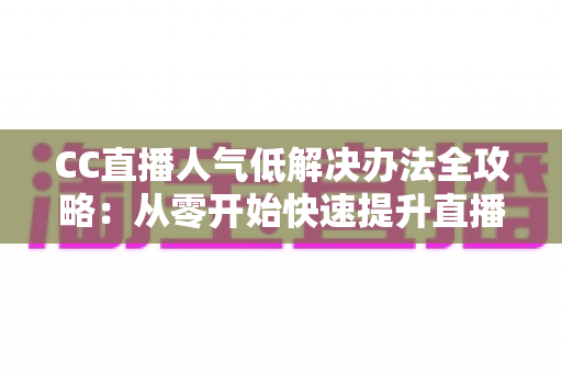 CC直播人气低解决办法全攻略：从零开始快速提升直播间流量与关注度的实用指南