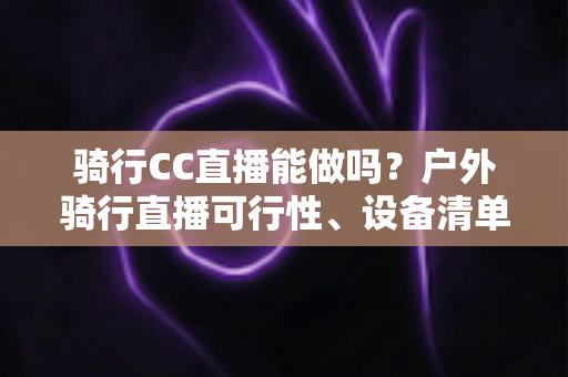 骑行CC直播能做吗?户外骑行直播可行性、设备清单与涨粉变现全攻略 骑行CC直播能做吗?户外骑行直播可行性、设备清单与涨粉变现全攻略