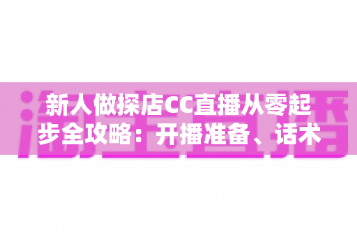 新人做探店CC直播从零起步全攻略：开播准备、话术技巧、涨粉变现一站式实战指南