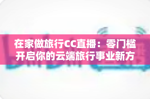 在家做旅行CC直播：零门槛开启你的云端旅行事业新方式
