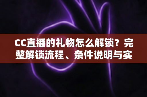 CC直播的礼物怎么解锁？完整解锁流程、条件说明与实用技巧全解析