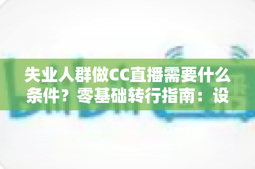 失业人群做CC直播需要什么条件？零基础转行指南：设备、账号、技能与收益全解析