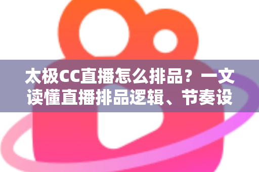 太极CC直播怎么排品?一文读懂直播排品逻辑、节奏设计与实操技巧全攻略 太极CC直播怎么排品?一文读懂直播排品逻辑、节奏设计与实操技巧全攻略