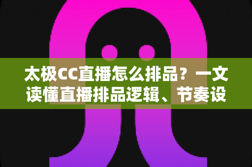 太极CC直播怎么排品?一文读懂直播排品逻辑、节奏设计与实操技巧全攻略 太极CC直播怎么排品?一文读懂直播排品逻辑、节奏设计与实操技巧全攻略