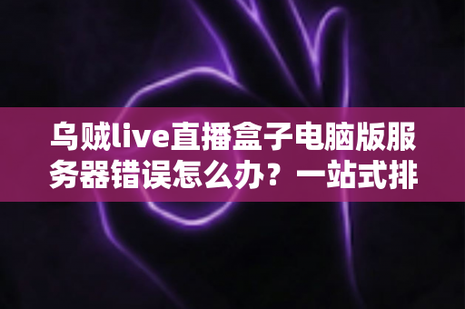 乌贼live直播盒子电脑版服务器错误怎么办？一站式排查与修复全攻略