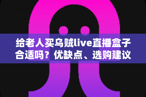 给老人买乌贼live直播盒子合适吗？优缺点、选购建议与常见问题全面解析