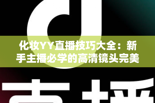 化妆YY直播技巧大全：新手主播必学的高清镜头完美妆容指南
