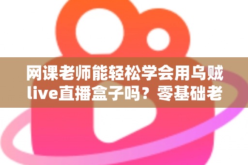 网课老师能轻松学会用乌贼live直播盒子吗?零基础老师也能快速上手的直播设备全解析 网课老师能轻松学会用乌贼live直播盒子吗?零基础老师也能快速上手的直播设备全解析