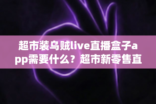 超市装乌贼live直播盒子app需要什么？超市新零售直播带货必备条件与实操全指南