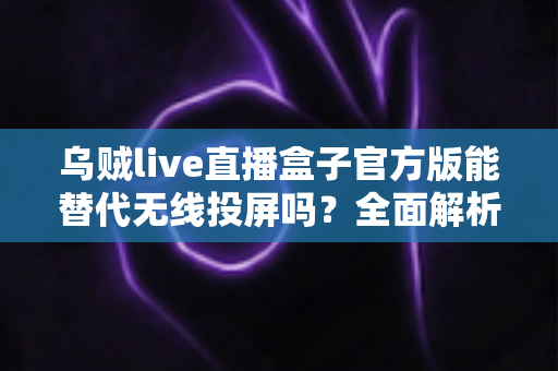 乌贼live直播盒子官方版能替代无线投屏吗？全面解析直播盒子与无线投屏的功能差异与选择指南