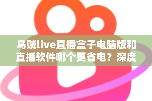 乌贼live直播盒子电脑版和直播软件哪个更省电?深度功耗对比与省电选择全攻略 乌贼live直播盒子电脑版和直播软件哪个更省电?深度功耗对比与省电选择全攻略