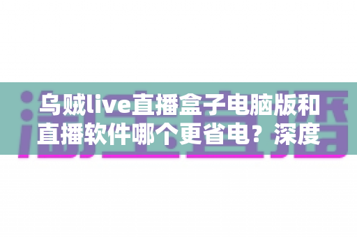 乌贼live直播盒子电脑版和直播软件哪个更省电？深度功耗对比与省电选择全攻略
