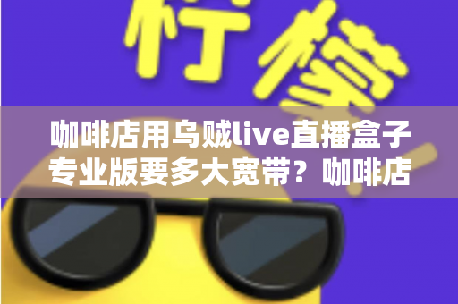咖啡店用乌贼live直播盒子专业版要多大宽带？咖啡店直播宽带配置全攻略