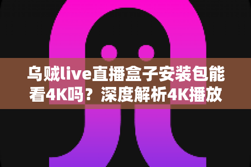 乌贼live直播盒子安装包能看4K吗？深度解析4K播放条件、安装注意事项与画质优化全攻略