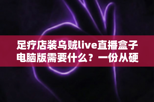 足疗店装乌贼live直播盒子电脑版需要什么？一份从硬件到合规的完整配置指南