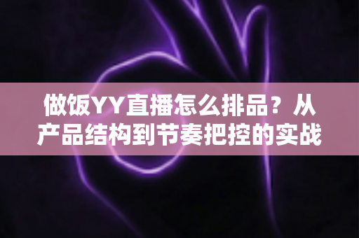 做饭YY直播怎么排品？从产品结构到节奏把控的实战全攻略