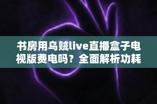 书房用乌贼live直播盒子电视版费电吗？全面解析功耗真相与实用省电指南