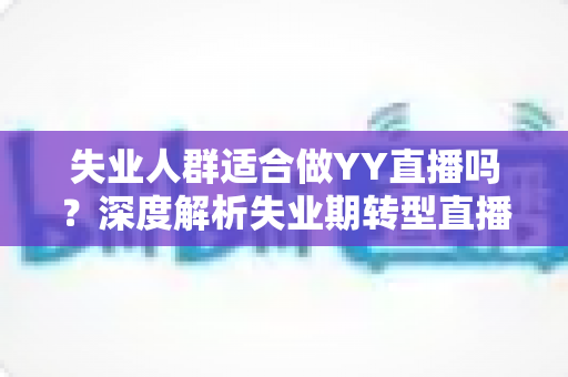 失业人群适合做YY直播吗？深度解析失业期转型直播行业的真实机遇、潜在风险与实操指南