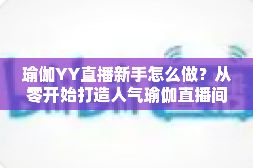 瑜伽YY直播新手怎么做？从零开始打造人气瑜伽直播间的完整指南