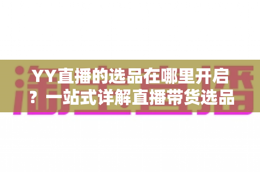 YY直播的选品在哪里开启？一站式详解直播带货选品功能的开启方法与运营技巧
