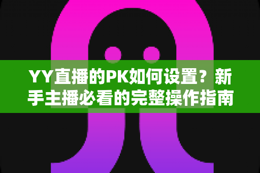 YY直播的PK如何设置？新手主播必看的完整操作指南与涨粉实战技巧