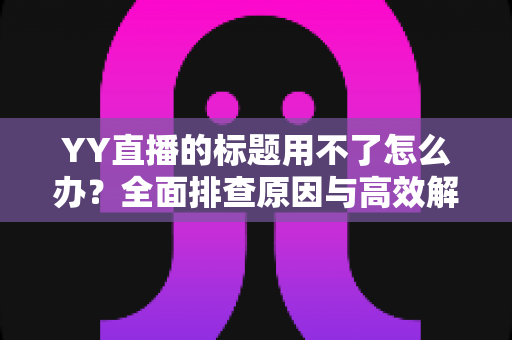 YY直播的标题用不了怎么办？全面排查原因与高效解决方法，助你快速恢复直播间人气