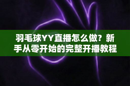 羽毛球YY直播怎么做？新手从零开始的完整开播教程与涨粉实战攻略