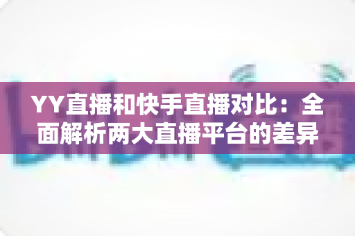 YY直播和快手直播对比：全面解析两大直播平台的差异，助你找到最适合自己的直播选择