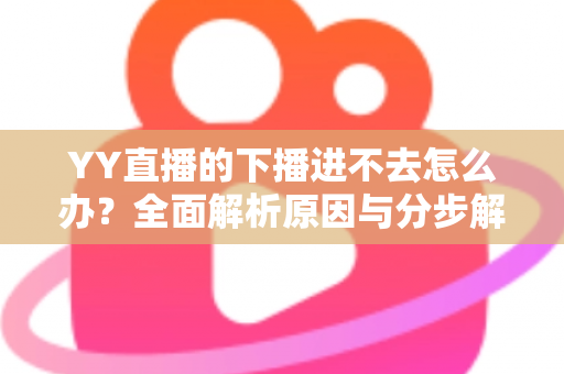 YY直播的下播进不去怎么办？全面解析原因与分步解决指南