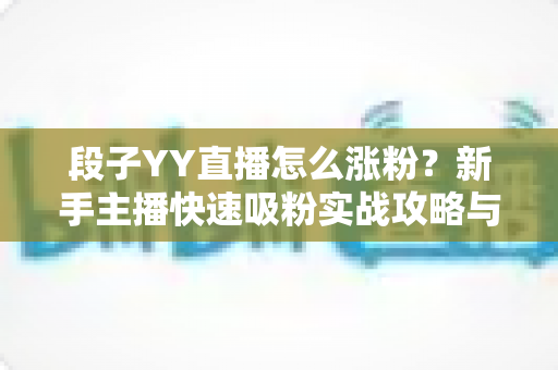 段子YY直播怎么涨粉?新手主播快速吸粉实战攻略与运营技巧全解析 段子YY直播怎么涨粉?新手主播快速吸粉实战攻略与运营技巧全解析