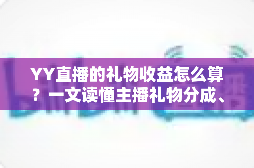 YY直播的礼物收益怎么算？一文读懂主播礼物分成、结算与提现全流程
