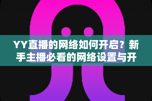 YY直播的网络如何开启？新手主播必看的网络设置与开播全流程指南