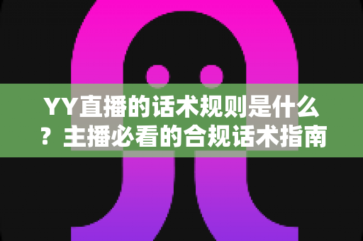 YY直播的话术规则是什么?主播必看的合规话术指南与避坑全解析 YY直播的话术规则是什么?主播必看的合规话术指南与避坑全解析