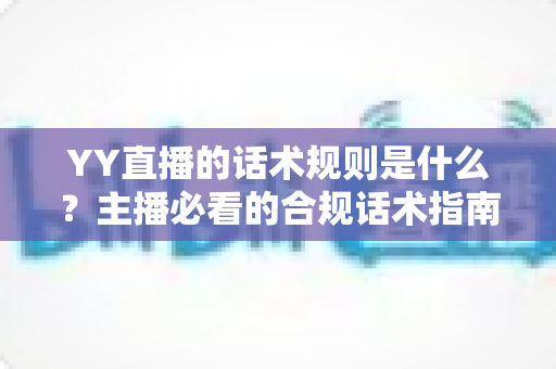 YY直播的话术规则是什么？主播必看的合规话术指南与避坑全解析