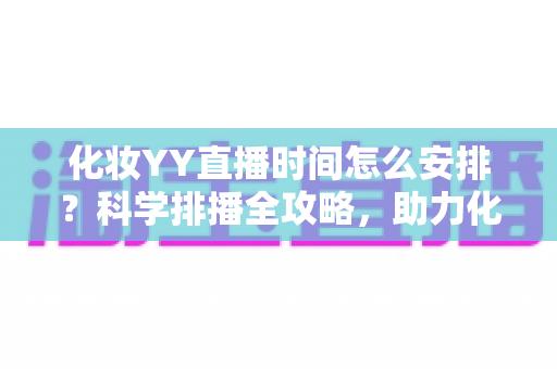 化妆YY直播时间怎么安排?科学排播全攻略,助力化妆主播流量翻倍涨粉不停 化妆YY直播时间怎么安排?科学排播全攻略,助力化妆主播流量翻倍涨粉不停