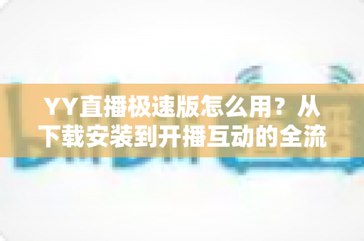 YY直播极速版怎么用？从下载安装到开播互动的全流程新手指南
