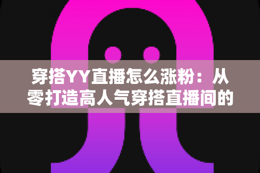 穿搭YY直播怎么涨粉:从零打造高人气穿搭直播间的实战运营指南 穿搭YY直播怎么涨粉:从零打造高人气穿搭直播间的实战运营指南
